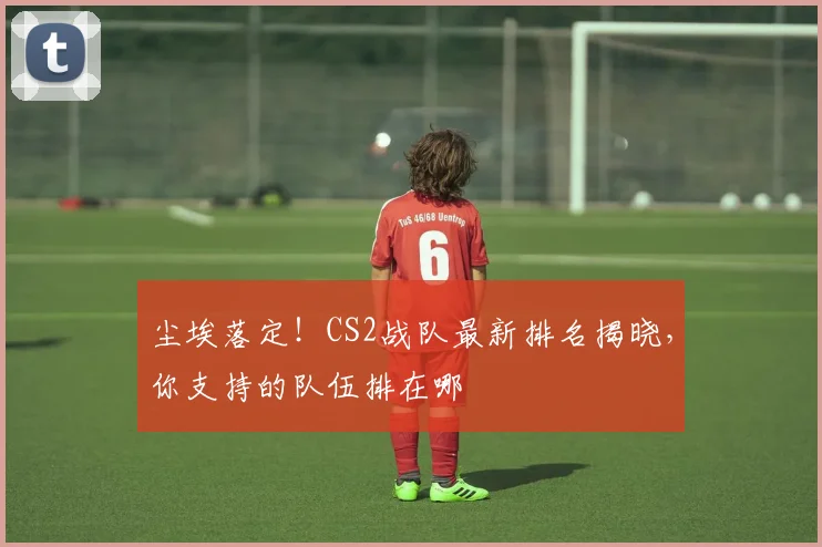 尘埃落定！CS2战队最新排名揭晓，你支持的队伍排在哪