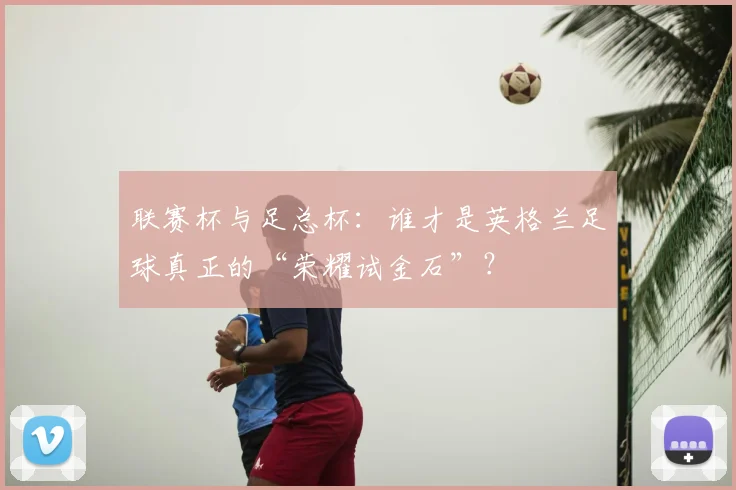 联赛杯与足总杯：谁才是英格兰足球真正的“荣耀试金石”？