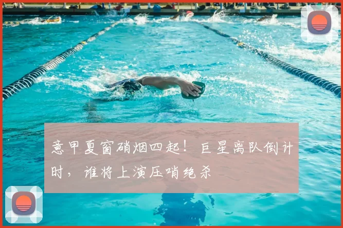 意甲夏窗硝烟四起！巨星离队倒计时，谁将上演压哨绝杀