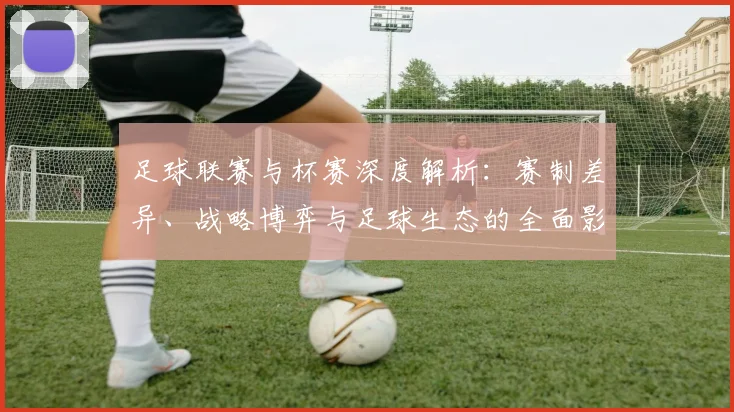 足球联赛与杯赛深度解析：赛制差异、战略博弈与足球生态的全面影响