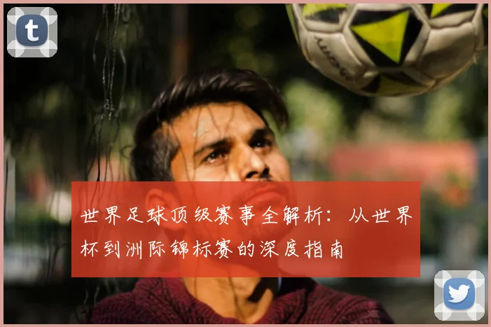 世界足球顶级赛事全解析：从世界杯到洲际锦标赛的深度指南