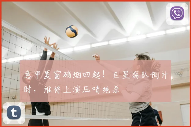 意甲夏窗硝烟四起！巨星离队倒计时，谁将上演压哨绝杀